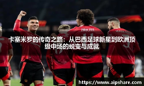 卡塞米罗的传奇之路：从巴西足球新星到欧洲顶级中场的蜕变与成就