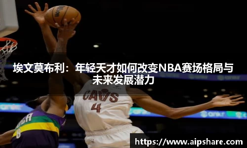 埃文莫布利：年轻天才如何改变NBA赛场格局与未来发展潜力